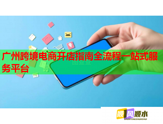 广州跨境电商开店指南全流程一站式服务平台 广州跨境电商开店指南全流程一站式服务平台