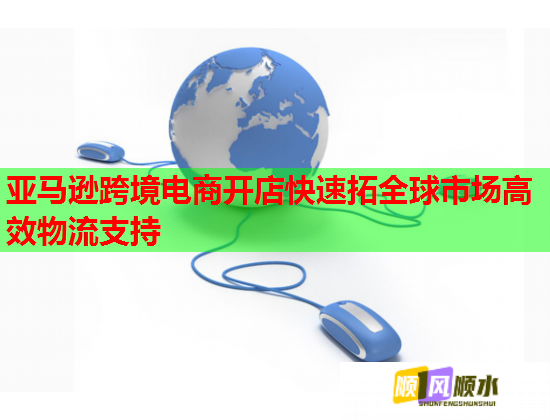 亚马逊跨境电商开店快速拓全球市场高效物流支持 亚马逊跨境电商开店快速拓全球市场高效物流支持