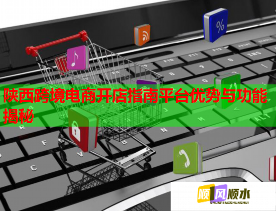 陕西跨境电商开店指南平台优势与功能揭秘